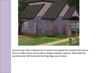 Het zou haar niets verbazen als er opeens een goede fee tevoorschijn kwam,
of als er elfjes tussen de struiken vandaan kwamen zweven. Alles leek hier
wel betoverd. Met bonzend hart liep Olga naar de deur.
 