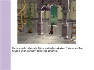 Binnen was alles al even lieflijk en sierlijk als van buiten. Er stonden zelfs al
meubels, waarschijnlijk van de vorige bewoners.
 