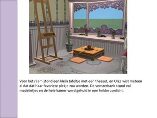 Voor het raam stond een klein tafeltje met een theeset, en Olga wist meteen
al dat dat haar favoriete plekje zou worden. De vensterbank stond vol
madeliefjes en de hele kamer werd gehuld in een helder zonlicht.
 