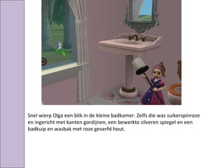Snel wierp Olga een blik in de kleine badkamer. Zelfs die was suikerspinroze
en ingericht met kanten gordijnen, een bewerkte zilveren spiegel en een
badkuip en wasbak met roze geverfd hout.
 