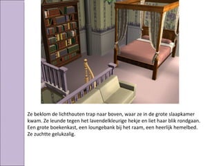 Ze beklom de lichthouten trap naar boven, waar ze in de grote slaapkamer
kwam. Ze leunde tegen het lavendelkleurige hekje en liet haar blik rondgaan.
Een grote boekenkast, een loungebank bij het raam, een heerlijk hemelbed.
Ze zuchtte gelukzalig.
 