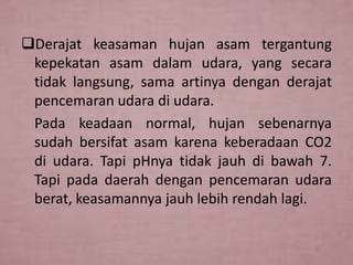 Derajat keasaman hujan asam tergantung
kepekatan asam dalam udara, yang secara
tidak langsung, sama artinya dengan derajat
pencemaran udara di udara.
Pada keadaan normal, hujan sebenarnya
sudah bersifat asam karena keberadaan CO2
di udara. Tapi pHnya tidak jauh di bawah 7.
Tapi pada daerah dengan pencemaran udara
berat, keasamannya jauh lebih rendah lagi.

 