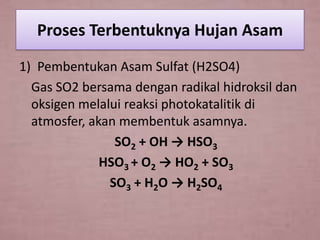 Proses Terbentuknya Hujan Asam
1) Pembentukan Asam Sulfat (H2SO4)
Gas SO2 bersama dengan radikal hidroksil dan
oksigen melalui reaksi photokatalitik di
atmosfer, akan membentuk asamnya.
SO2 + OH → HSO3
HSO3 + O2 → HO2 + SO3
SO3 + H2O → H2SO4

 
