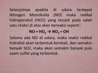 Selanjutnya apabila di udara terdapat
Nitrogen Monoksida (NO) maka radikal
hidroperoksil (HO2) yang terjadi pada salah
satu reaksi di atas akan bereaksi seperti :
NO + HO2 → NO2 + OH
Selama ada NO di udara, maka reaksi radikal
hidroksil akan terbentuk kembali, dan semakin
banyak SO2, maka akan semakin banyak pula
asam sulfat yang terbentuk.

 