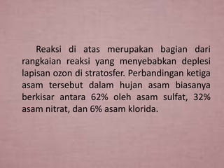 Reaksi di atas merupakan bagian dari
rangkaian reaksi yang menyebabkan deplesi
lapisan ozon di stratosfer. Perbandingan ketiga
asam tersebut dalam hujan asam biasanya
berkisar antara 62% oleh asam sulfat, 32%
asam nitrat, dan 6% asam klorida.

 