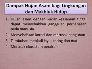 Dampak Hujan Asam bagi Lingkungan
dan Makhluk Hidup
1. Hujan asam dengan kadar keasaman tinggi
dapat menyebabkan gangguan pernapasan
pada manusia.
2. Menyebabkan korosi dan merusak bangunan.
3. Tumbuhan menjadi layu, kering dan mati.
4. Merusak ekosistem perairan

 