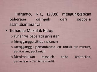 Harjanto, N.T., (2008) mengungkapkan
beberapa
dampak
dari
deposisi
asam,diantaranya:
• Terhadap Makhluk Hidup
o Punahnya beberapa jenis ikan
o Mengganggu siklus makanan
o Mengganggu pemanfaatan air untuk air minum,
perikanan, pertanian
o Menimbulkan
masalah
pada
kesehatan,
pernafasan dan iritasi kulit.

 