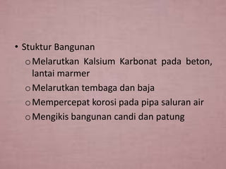 • Stuktur Bangunan
o Melarutkan Kalsium Karbonat pada beton,
lantai marmer
o Melarutkan tembaga dan baja
o Mempercepat korosi pada pipa saluran air
o Mengikis bangunan candi dan patung

 