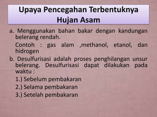Upaya Pencegahan Terbentuknya
Hujan Asam
a. Menggunakan bahan bakar dengan kandungan
belerang rendah.
Contoh : gas alam ,methanol, etanol, dan
hidrogen
b. Desulfurisasi adalah proses penghilangan unsur
belerang. Desulfurisasi dapat dilakukan pada
waktu :
1.) Sebelum pembakaran
2.) Selama pembakaran
3.) Setelah pembakaran

 