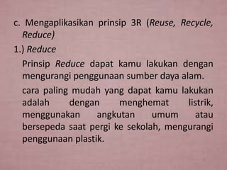 c. Mengaplikasikan prinsip 3R (Reuse, Recycle,
Reduce)
1.) Reduce
Prinsip Reduce dapat kamu lakukan dengan
mengurangi penggunaan sumber daya alam.
cara paling mudah yang dapat kamu lakukan
adalah
dengan
menghemat
listrik,
menggunakan
angkutan
umum
atau
bersepeda saat pergi ke sekolah, mengurangi
penggunaan plastik.

 