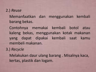 2.) Reuse
Memanfaatkan dan menggunakan kembali
barang bekas.
Contohnya memakai kembali botol atau
kaleng bekas, menggunakan kotak makanan
yang dapat dipakai kembali saat kamu
membeli makanan.
3.) Recycle
Melakukan daur ulang barang . Misalnya kaca,
kertas, plastik dan logam.

 