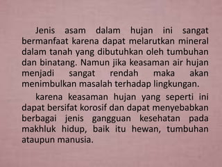 Jenis asam dalam hujan ini sangat
bermanfaat karena dapat melarutkan mineral
dalam tanah yang dibutuhkan oleh tumbuhan
dan binatang. Namun jika keasaman air hujan
menjadi sangat rendah maka akan
menimbulkan masalah terhadap lingkungan.
karena keasaman hujan yang seperti ini
dapat bersifat korosif dan dapat menyebabkan
berbagai jenis gangguan kesehatan pada
makhluk hidup, baik itu hewan, tumbuhan
ataupun manusia.

 