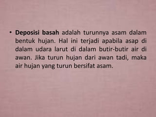 • Deposisi basah adalah turunnya asam dalam
bentuk hujan. Hal ini terjadi apabila asap di
dalam udara larut di dalam butir-butir air di
awan. Jika turun hujan dari awan tadi, maka
air hujan yang turun bersifat asam.

 