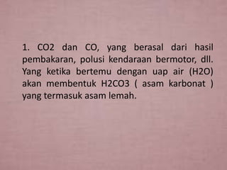 1. CO2 dan CO, yang berasal dari hasil
pembakaran, polusi kendaraan bermotor, dll.
Yang ketika bertemu dengan uap air (H2O)
akan membentuk H2CO3 ( asam karbonat )
yang termasuk asam lemah.

 