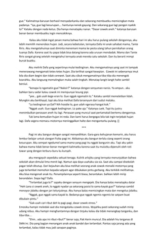 gue.” Kalimatnya barusan berhasil menyadarkanku dan sekarang membuatku memicingkan mata
padanya. “iya, gue lagi kesurupan…. hantunya nenek gayung. Dan sekarang gue lagi pengen nyekik
lo!” Kataku dengan nada ketus. Dia hanya menatapku nanar. “Dasar cewek aneh.” katanya barusan
benar-benar membuatku ingin mencekiknya.
Kalau aku tidak ingat pesan mama bahwa hari ini aku harus pulang sekolah dengannya, aku
lebih memilih menerobos hujan. Jadi, secara kebetulan, ternyata Dafa ini anak sahabat mama, Tante
Riris. Aku mengetahuinya saat diminta menemani mama ke pesta ulang tahun pernikahan orang
tuanya Dafa. Karena saat itu papa tidak bisa datang karena ada urusan mendadak. Mama dan Tante
Riris sangat girang setelah mengetahui ternyata anak mereka satu sekolah. Dan itu berarti mimpi
buruk buatku.
Aku melirik Dafa yang sepertinya mulai kedinginan. Aku mengamatinya yang saat ini tampak
menerawang mengamati tetes-tetes hujan. Dia terlihat sangat kesepian. Cowok ini sebenarnya imut
bila dia diam begini dan tidak cerewet. Saat aku sibuk mengamatinya tiba-tiba dia menengok
kearahku. Aku langsung memalingkan muka salah tingkah. Menatap langit-langit halte sambil
bersiul.
“kenapa lo ngamatin gue? Naksir?” katanya dengan senyuman narsis. Ya ampun.. aku
bahkan baru sadar kalau cowok ini mempunyai lesung pipi.
“yee… gak usah kege-eran lo. Gue nggak ngamatin lo.” Kataku sambil memeletkan lidah.
Mungkin aku berkhayal, tapi aku bisa melihat Dafa tersenyum dari sudut mataku.
“Lo kedinginan ya Daf? Nih hoodie lo, gue udah ngerasa hangat kok.”
“Nggak usah. Gue nggak kedinginan. Lo pake aja.” Katanya cuek. Tapi itu justru
menimbulkan perasaan aneh itu lagi. Perasaan yang muncul saat pertamakali bertemu dengannya.
Tak lama kemudian hujan ini reda. Dan kami harus bergegas bila tak ingin terjebak hujan
lagi. Dafa segera memacu motornya meninggalkan halte dan mengantarku pulang. []
***
Pagi ini aku bangun dengan sangat menyedihkan. Gara-gara kehujanan kemarin, aku harus
lembur belajar untuk ulangan Fisika pagi ini. Akibatnya aku bangun terlalu siang seperti orang
kesurupan. Aku sempat ngedumel sama mama yang pagi itu nggak bangunin aku. Tapi aku yakin
bahwa mama tidak benar-benar mengerti kalimatku karena saat itu mulutku dipenuhi oleh roti
tawar yang dengan terburu-buru ku kunyah.
aku mengayuh sepedaku sekuat tenaga. Kulirik arlojiku yang ternyata menunjukkan bahwa
sekolah akan dimulai lima menit lagi. Namun apa daya usahaku sia-sia. Saat aku sampai disekolah
pagar telah ditutup. Dari kejauhan aku bisa melihat seorang anak cowok menaiki motornya yang
juga terlambat memohon kepada satpam agar dibukakan pintu gerbang. Aku terkikik melihatnya.
Aku bisa mengenali anak itu. Penampilannya seperti biasa, berantakan. bahkan lebih mirip
berandalan. Siapa lagi? Dafa.
“Terlambat juga lo?” sapaku dengan senyum mengejek. Dia hanya balas menatapku datar
“Heh Lana si cewek aneh, lo nggak nyadar ya sekarang posisi lo sama kayak gue?” katanya sambil
menoyor jidatku dengan jari telunjuknya. Aku hanya balas memicingkan mata dan mengelus jidatku.
“Nggak, gue nggak sama kayak lo. Bedanya gue nggak ngemis-ngemis ke satpam buat
dibukain pintu.”
“Gak usah cari ribut deh lo pagi-pagi, dasar cewek stress.”
Emosiku hampir meledak saat dia mengataiku cewek stress. Wajahku pasti sekarang sudah mirip
udang rebus. Aku hampir menghantamnya dengan tinjuku kalau dia tidak menangkap tanganku, dan
tiba-tiba….
“Ehm.. ada apa ini ribut-ribut?” benar saja, Pak Harin muncul. Dia adalah hiu terganas di
SMA ini. Dia yang bagian menangani anak-anak bandel dan terlambat. Pantas saja jarang ada yang
terlambat, kalau tidak mau jadi sarapan paginya.
 
