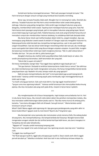Sontak kami berdua menengok bersamaan. “Wah-wah pasangan kompak ternyata.” Pak
Harin tersenyum dengan senyum seringai yang membuat bulu kudukku merinding.
Benar saja, ternyata firasatku tidak salah. Mungkin hari ini memang hari sialku. Disinilah aku
akhirnya. Terjebak hukuman dari Pak Harin untuk membersihkan toilet cewek dekat gedung
olahraga. Hukuman yang paling mengerikan. Dafa sendiri juga mendapat hukuman yang sama
denganku, membersihkan toilet cowok. Tepatnya kami mendapat hukuman yang sama. Kata Pak
Harin karena kami pasangan yang kompak ,jadi ini merupakan hukuman yang paling tepat. Berarti
secara tidak langsung ini gara-gara Dafa. Padahal biasanya anak-anak yang terlambat hanya disuruh
mencabuti rumput dan membersihkan halaman belakang. Itu setidaknya lebih baik daripada toilet.
Aku benar-benar shock saat melihat keadaan dalam toilet itu, sangat menjijikan. Apa saja
memangnya yang dilakukan cewek-cewek di sekolah ini? Dengan cepat aku mengakhiri hukuman itu.
Sekarang parfumku telah berubah bau menjadi bau keringat pastinya. saat ini aku pasti terlihat
sangat menyedihkan. Saat aku keluar toilet dengan menenteng ember dan kain pel, aku mendengar
suara-suara gaduh dari dalam toilet yang disusul dengan umpatan-umpatan. Itu pasti Dafa, mungkin
dia bukannya membersihkan toilet tapi malah menghancurkannya. “Daf, lo udah selesai belum.”
Teriakku dari luar. “eh Lana sini deh lo, pliiiis bantuin gue.”
Alangkah shocknya aku melihat toilet yang dibersihkan Dafa malah banjir air sabun. Dia
sendiri penampilannya berantakan, lebih berantakan dari yang tadi.
“Gila lo Daf, lo apain nih toilet?!”
Dia hanya membalasku nyengir lebar “Gue nggak biasa ngelakuin tugas kayak gini Lan.”
“Sini gue bantuin. Daripada lo sendirian bukannya beres malah hancur semua” Dan akhirnya
aku tidak membantunya tapi malah mengerjakan semuanya. Dia hanya mengambilkan benda-benda
yang kuperlukan saja. Nyebelin nih anak, kenapa malah aku yang ngerjain?
Dafa ternyata memperhatikanku dari tadi “Lo ternyata bakat juga ya jadi tukang bersih-
bersih toilet.” Katanya sambil memasang wajah polos membuatku ingin menenggelamkannya di
toilet saat ini juga.
“Lo masih untung gue bantuin. Gak usah mulai deh lo. Gue lagi nggak mood berantem.”
“Iya gue cuma mau ngomong makasih.” Katanya sambil tersenyum dan menunjukkan kedua lesung
pipinya. Aku bisa merasakan ada yang aneh pada diriku. Cowok ini benar-benar nyebelin.
***
Aku menghempaskan diri di kasur kesayanganku. Ingin kulepas semua bebanku hari ini. Hari
ini aku benar-benar kacau. Aku menarik nafas dalam-dalam lalu perlahan memejamkan mataku. Aku
bisa merasakan sedikit ketenangan dalam jiwaku saat ini. Tiba-tiba mama muncul di ambang pintu
kamarku. “Lana kamu ditungguin Dafa tuh di bawah. Sana gih temuin.” Mama berkata sambil
tersenyum-senyum simpul.
What?! Dafa? Mama nggak salah ngomong nih. Apa gara-gara pendengaranku yang akhir-akhir ini
belum kubersihkan? ngapain anak itu main kesini? Nyariin aku? Yang bener ajaa.
Aku beranjak dari zona nyamanku dan memutuskan untuk menemui Dafa. Dia sedang duduk
diruang tamu. Aku memperhatikannya. Dia tampak berbeda dari biasanya. Mungkin karena tidak
mengenakan seragam sekolah dan dia terlihat berkali-kali lipat lebih keren, aku benci mengakui ini.
Tampaknya dia tak sadar kehadiranku.
“Ngapain lo?” tanyaku sambil memasang tampang jutek.
“Gue cuma mau ngajak lo ke suatu tempat, gue mau ngomong sesuatu siap-siap sono.” Jawabnya
cuek.
“Lo nggak mau nyulik gue kan?”
“Ha? Buat apa gue nyulik lo, nggak ada untungnya gue nyulik lo. Dasar cewek aneh sifat lo nggak
pernah berubah ya.” Seketika ia terbahak. Aneh baru kali ini aku melihatnya tertawa selepas itu.
***
 
