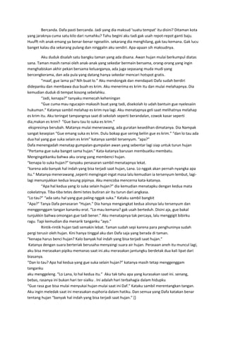 Bercanda. Dafa pasti bercanda. Jadi yang dia maksud ‘suatu tempat’ itu disini? Ditaman kota
yang jaraknya cuma satu kilo dari rumahku? Tahu begini aku tadi gak usah repot-repot ganti baju.
Huufft nih anak emang ya benar-benar ngeseliin. sekarang dia menghilang, gak tau kemana. Gak lucu
banget kalau dia sekarang pulang dan ninggalin aku sendiri. Apa-apaan sih maksudnya.
Aku duduk disalah satu bangku taman yang ada disana. Awan hujan mulai berkumpul diatas
sana. Taman masih ramai oleh anak-anak yang sekedar bermain bersama, orang-orang yang ingin
menghabiskan akhir pekan bersama keluarganya, ada juga sepasang muda mudi yang
bercengkerama, dan ada pula yang datang hanya sekedar mencari hotspot gratis.
“maaf, gue lama ya? Nih buat lo.” Aku mendongak dan mendapati Dafa sudah berdiri
didepanku dan membawa dua buah es krim. Aku menerima es krim itu dan mulai melahapnya. Dia
kemudian duduk di tempat kosong sebelahku.
“Jadi, kenapa?” tanyaku memecah keheningan
“Gue cuma mau ngucapin makasih buat yang tadi, disekolah lo udah bantuin gue nyelesaiin
hukuman.” Katanya sambil melahap es krim nya lagi. Aku menatapnya geli saat melihatnya melahap
es krim itu. Aku teringat tampangnya saat di sekolah seperti berandalan, cowok kasar seperti
dia,makan es krim? “Gue baru tau lo suka es krim.”
ekspresinya berubah. Matanya mulai menerawang, ada guratan kesedihan dimatanya. Dia Nampak
sangat kesepian “Gue emang suka es krim. Dulu bokap gue sering beliin gue es krim.” “dan lo tau ada
dua hal yang gue suka selain es krim” katanya sambil tersenyum. “apa?”
Dafa menengadah menatap gumpalan-gumpalan awan yang sebentar lagi siap untuk turun hujan
“Pertama gue suka banget sama hujan.” Kata-katanya barusan membuatku membatu.
Mengingatkanku bahwa aku orang yang membenci hujan.
“kenapa lo suka hujan?” tanyaku penasaran sambil menatapnya lekat.
“karena ada banyak hal indah yang bisa terjadi saat hujan, Lana. Lo nggak akan pernah nyangka apa
itu.” Matanya menerawang ,seperti mengingat-ingat masa lalu kemudian ia tersenyum lembut, lagi-
lagi menunjukkan kedua lesung pipinya. Aku mencoba mencerna kata-katanya.
“Apa hal kedua yang lo suka selain hujan?” dia kemudian menatapku dengan kedua mata
cokelatnya. Tiba-tiba tetes demi tetes butiran air itu turun dari angkasa.
“Lo tau?” “ada satu hal yang gue paling nggak suka.” Kataku sambil bangkit
“Apa?” Tanya Dafa penasaran “Hujan.” Dia hanya mengangkat kedua alisnya lalu tersenyum dan
menggenggam tangan kananku erat. “Lo mau kemana? gak usah berteduh. Disini aja, gue bakal
tunjukkin bahwa omongan gue tadi bener.” Aku menatapnya tak percaya, lalu menggigit bibirku
ragu. Tapi kemudian dia menarik tanganku “ayo.”
Rintik-rintik hujan tadi semakin lebat. Taman sudah sepi karena para penghuninya sudah
pergi terusir oleh hujan. Kini hanya tinggal aku dan Dafa saja yang berada di taman.
“kenapa harus benci hujan? Kalo banyak hal indah yang bisa terjadi saat hujan.”
Katanya dengan suara berteriak berusaha menyaingi suara air hujan. Perasaan aneh itu muncul lagi,
aku bisa merasakan pipiku memanas saat ini.aku merasakan jantungku berdetak dua kali lipat dari
biasanya.
“Dan lo tau? Apa hal kedua yang gue suka selain hujan?” katanya masih tetap menggenggam
tanganku
aku menggeleng. “Lo Lana, lo hal kedua itu.” Aku tak tahu apa yang kurasakan saat ini. senang,
bebas, rasanya ini bukan hari ter-sialku . Ini adalah hari terbahagia dalam hidupku
“Gue rasa gue bisa mulai menyukai hujan mulai saat ini Daf.” Kataku sambil merentangkan tangan.
Aku ingin meledak saat ini merasakan euphoria dalam hatiku. Dan semua yang Dafa katakan benar
tentang hujan “banyak hal indah yang bisa terjadi saat hujan.” []
 