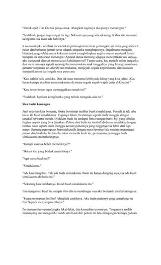 "Untuk apa? Toh kita tak punya anak. Alangkah inginnya aku punya momongan." 
"Sudahlah, jangan ingat-ingat itu lagi. Nikmati apa yang ada sekarang. Kalau kita menuruti 
keinginan, tak akan ada habisnya." 
Kau menatapku sembari melontarkan peluru-peluru itu ke jantungku: air mata yang meleleh 
pelan dan berharap jemari serta telapak tanganku menghapusnya. Bagaimana mungkin 
bidadari yang selalu punya kekuatan untuk menghidupkan segala impian mustahil dalam 
hidupku ini kubiarkan menangis? Apakah dunia memang sengaja menciptakan kau supaya 
aku mengutuk dan tak memercayai kehidupan ini? Tanpa suara, kau meraih kedua tanganku 
dan menciuminya seperti seorang ibu menemukan anak tunggalnya yang hilang, membawa 
gemetar tanganku ke seluruh raut mukamu, menjejaki segala keperihanmu dan usahaku 
menjauhkanmu dari segala rasa putus asa. 
"Kau terlalu baik untukku. Dan tak mau menuntut lebih pada hidup yang kita jalani. Aku 
heran kenapa aku bisa menemukanmu di antara segala wajah-wajah culas di kota ini." 
"Kau benar-benar ingin meninggalkan rumah ini?" 
"Sudahlah, lupakan keinginanku yang terlalu mengada-ada itu." 
Sisa badai kenangan 
Jauh sebelum kita bersama, ibuku bermimpi melihat buah simalakama. Semula ia tak tahu 
kalau itu buah simalakama. Rupanya hitam, bentuknya seperti buah manggis dengan 
tangkai berwarna merah. Di dalam buah itu terdapat lima ruangan berisi biji yang dibalut 
bagian empuk yang bisa dimakan. Pohon dari buah itu tumbuh di depan rumahku, dengan 
bentuk daun seperti daun mangga kecuali pohonnya yang tingginya tak lebih dari tiga 
meter. Seorang perempuan berwajah putih dengan mata bersinar bak mutiara menunggui 
pohon dan buah itu. Ketika ibu akan memetik buah itu, perempuan penunggu buah 
simalakama itu melarangnya. 
"Kenapa aku tak boleh memetiknya?" 
"Bukan kau yang berhak memetiknya." 
"Apa nama buah ini?" 
"Simalakama." 
"Ah, kau mengibul. Tak ada buah simalakama. Buah itu hanya dongeng saja, tak ada buah 
simalakama di dunia ini." 
"Sekarang kau melihatnya. Inilah buah simalakama itu." 
Ibu mengamati buah itu sampai tiba-tiba ia mendengar suaraku berteriak dari belakangnya. 
"Siapa perempuan ini Ibu? Alangkah cantiknya. Aku ingin matanya yang cemerlang itu 
Ibu. Seperti menyimpan cahaya." 
Perempuan itu memandangku lekat-lekat, dan kemudian tersenyum. Tangannya seolah 
memanjang dan mengambil salah satu buah dari pohon itu lalu mengangsurkannya padaku. 
 