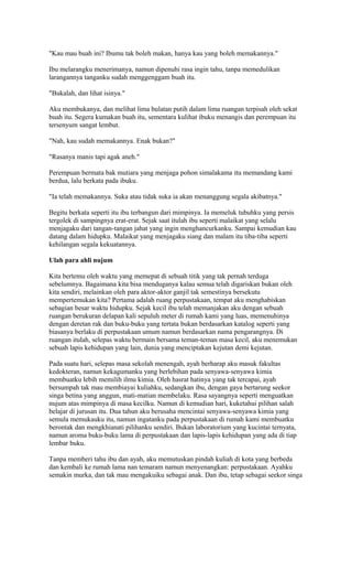 "Kau mau buah ini? Ibumu tak boleh makan, hanya kau yang boleh memakannya." 
Ibu melarangku menerimanya, namun dipenuhi rasa ingin tahu, tanpa memedulikan 
larangannya tanganku sudah menggenggam buah itu. 
"Bukalah, dan lihat isinya." 
Aku membukanya, dan melihat lima bulatan putih dalam lima ruangan terpisah oleh sekat 
buah itu. Segera kumakan buah itu, sementara kulihat ibuku menangis dan perempuan itu 
tersenyum sangat lembut. 
"Nah, kau sudah memakannya. Enak bukan?" 
"Rasanya manis tapi agak aneh." 
Perempuan bermata bak mutiara yang menjaga pohon simalakama itu memandang kami 
berdua, lalu berkata pada ibuku. 
"Ia telah memakannya. Suka atau tidak suka ia akan menanggung segala akibatnya." 
Begitu berkata seperti itu ibu terbangun dari mimpinya. Ia memeluk tubuhku yang persis 
tergolek di sampingnya erat-erat. Sejak saat itulah ibu seperti malaikat yang selalu 
menjagaku dari tangan-tangan jahat yang ingin menghancurkanku. Sampai kemudian kau 
datang dalam hidupku. Malaikat yang menjagaku siang dan malam itu tiba-tiba seperti 
kehilangan segala kekuatannya. 
Ulah para ahli nujum 
Kita bertemu oleh waktu yang memepat di sebuah titik yang tak pernah terduga 
sebelumnya. Bagaimana kita bisa menduganya kalau semua telah digariskan bukan oleh 
kita sendiri, melainkan oleh para aktor-aktor ganjil tak semestinya bersekutu 
mempertemukan kita? Pertama adalah ruang perpustakaan, tempat aku menghabiskan 
sebagian besar waktu hidupku. Sejak kecil ibu telah memanjakan aku dengan sebuah 
ruangan berukuran delapan kali sepuluh meter di rumah kami yang luas, memenuhinya 
dengan deretan rak dan buku-buku yang tertata bukan berdasarkan katalog seperti yang 
biasanya berlaku di perpustakaan umum namun berdasarkan nama pengarangnya. Di 
ruangan itulah, selepas waktu bermain bersama teman-teman masa kecil, aku menemukan 
sebuah lapis kehidupan yang lain, dunia yang menciptakan kejutan demi kejutan. 
Pada suatu hari, selepas masa sekolah menengah, ayah berharap aku masuk fakultas 
kedokteran, namun kekagumanku yang berlebihan pada senyawa-senyawa kimia 
membuatku lebih memilih ilmu kimia. Oleh hasrat hatinya yang tak tercapai, ayah 
bersumpah tak mau membiayai kuliahku, sedangkan ibu, dengan gaya bertarung seekor 
singa betina yang anggun, mati-matian membelaku. Rasa sayangnya seperti menguatkan 
nujum atas mimpinya di masa kecilku. Namun di kemudian hari, kuketahui pilihan salah 
belajar di jurusan itu. Dua tahun aku berusaha mencintai senyawa-senyawa kimia yang 
semula memukauku itu, namun ingatanku pada perpustakaan di rumah kami membuatku 
berontak dan mengkhianati pilihanku sendiri. Bukan laboratorium yang kucintai ternyata, 
namun aroma buku-buku lama di perpustakaan dan lapis-lapis kehidupan yang ada di tiap 
lembar buku. 
Tanpa memberi tahu ibu dan ayah, aku memutuskan pindah kuliah di kota yang berbeda 
dan kembali ke rumah lama nan temaram namun menyenangkan: perpustakaan. Ayahku 
semakin murka, dan tak mau mengakuiku sebagai anak. Dan ibu, tetap sebagai seekor singa 
 