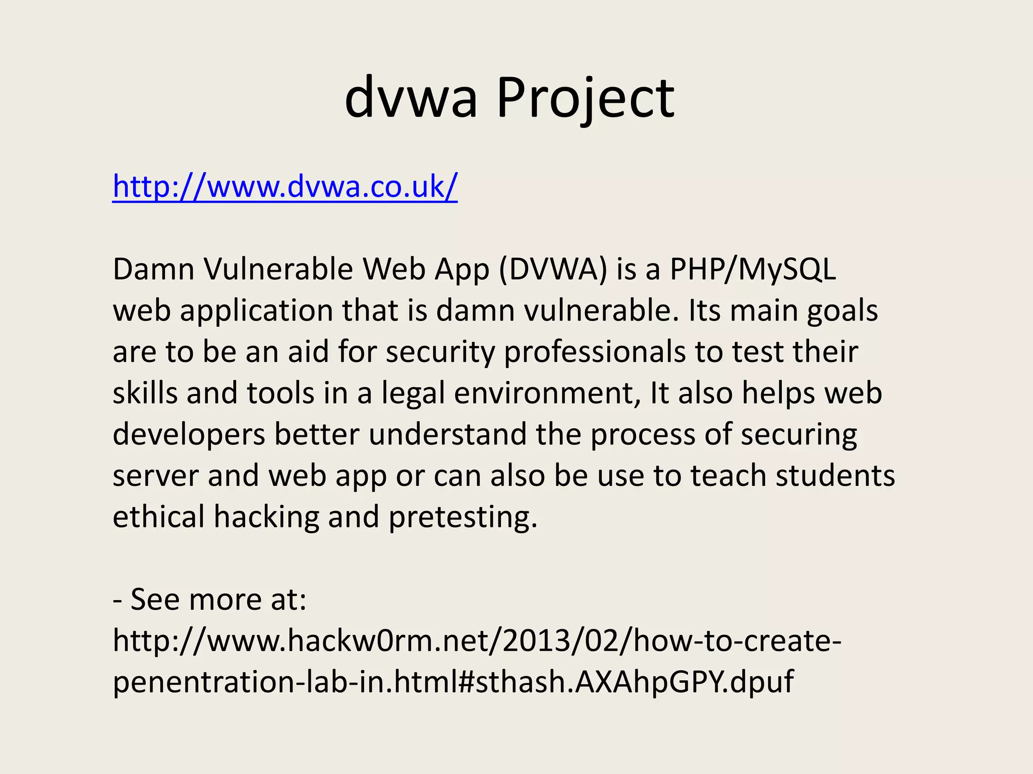 dvwa Project
http://www.dvwa.co.uk/
Damn Vulnerable Web App (DVWA) is a PHP/MySQL
web application that is damn vulnerable. Its main goals
are to be an aid for security professionals to test their
skills and tools in a legal environment, It also helps web
developers better understand the process of securing
server and web app or can also be use to teach students
ethical hacking and pretesting.
- See more at:
http://www.hackw0rm.net/2013/02/how-to-create-
penentration-lab-in.html#sthash.AXAhpGPY.dpuf
 