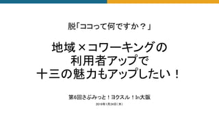 第6回さぶみっと！ヨクスル！In大阪
2019年1月24日（木）
脱「ココって何ですか？」
地域×コワーキングの
利用者アップで
十三の魅力もアップしたい！
 