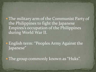  The military arm of the Communist Party of
 the Philippines to fight the Japanese
 Empires’s occupation of the Philippines
 during World War II.

 English term: “Peoples Army Against the
 Japanese”

 The group commonly known as “Huks”.
 