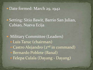  Date formed: March 29, 1942


 Setting: Sitio Bawit, Barrio San Julian,
 Cabiao, Nueva Ecija

 Military Committee (Leaders)
   Luis Taruc (chairman)
   Castro Alejandro (2nd in command)
   Bernardo Poblete (Banal)
   Felepa Culala (Dayang - Dayang)
 