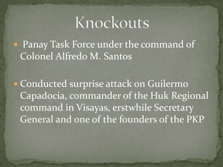  Panay Task Force under the command of
 Colonel Alfredo M. Santos

 Conducted surprise attack on Guilermo
 Capadocia, commander of the Huk Regional
 command in Visayas, erstwhile Secretary
 General and one of the founders of the PKP
 