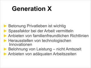 Generation X
! Betonung Privatleben ist wichtig
! Spassfaktor bei der Arbeit vermitteln
! Anbieten von familienfreundlichen Richtlinien
! Herausstellen von technologischen
Innovationen
! Belohnung von Leistung – nicht Amtszeit
! Anbieten von adäquaten Arbeitszeiten
 