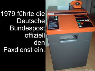 1979 führte die
Deutsche
Bundespost
offiziell
den
Faxdienst ein.
http://upload.wikimedia.org/wikipedia/de/0/02/Fax_6000.jpg
 