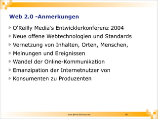 www.Bernd-Schmitz.net
Web 2.0 -Anmerkungen
O‘Reilly Media‘s Entwicklerkonferenz 2004
Neue offene Webtechnologien und Standards
Vernetzung von Inhalten, Orten, Menschen,
Meinungen und Ereignissen
Wandel der Online-Kommunikation
Emanzipation der Internetnutzer von
Konsumenten zu Produzenten
90
 