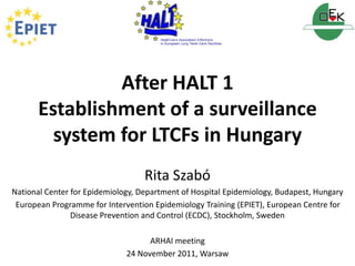 After HALT 1 
Establishment of a surveillance 
system for LTCFs in Hungary 
Rita Szabó 
National Center for Epidemiology, Department of Hospital Epidemiology, Budapest, Hungary 
European Programme for Intervention Epidemiology Training (EPIET), European Centre for 
Disease Prevention and Control (ECDC), Stockholm, Sweden 
ARHAI meeting 
24 November 2011, Warsaw 
 