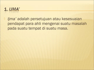  Ijma’ adalah persetujuan atau kesesuaian
pendapat para ahli mengenai suatu masalah
pada suatu tempat di suatu masa.
 