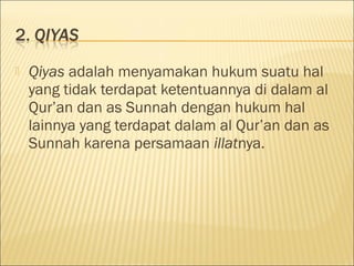  Qiyas adalah menyamakan hukum suatu hal
yang tidak terdapat ketentuannya di dalam al
Qur’an dan as Sunnah dengan hukum hal
lainnya yang terdapat dalam al Qur’an dan as
Sunnah karena persamaan illatnya.
 