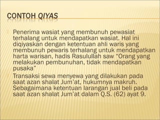  Penerima wasiat yang membunuh pewasiat
terhalang untuk mendapatkan wasiat. Hal ini
diqiyaskan dengan ketentuan ahli waris yang
membunuh pewaris terhalang untuk mendapatkan
harta warisan, hadis Rasulullah saw “Orang yang
melakukan pembunuhan, tidak mendapatkan
pusaka”
 Transaksi sewa menyewa yang dilakukan pada
saat azan shalat Jum’at, hukumnya makruh.
Sebagaimana ketentuan larangan jual beli pada
saat azan shalat Jum’at dalam Q.S. (62) ayat 9.
 
