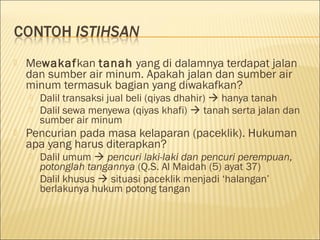  Mewakafkan tanah yang di dalamnya terdapat jalan
dan sumber air minum. Apakah jalan dan sumber air
minum termasuk bagian yang diwakafkan?
 Dalil transaksi jual beli (qiyas dhahir)  hanya tanah
 Dalil sewa menyewa (qiyas khafi)  tanah serta jalan dan
sumber air minum
 Pencurian pada masa kelaparan (paceklik). Hukuman
apa yang harus diterapkan?
 Dalil umum  pencuri laki-laki dan pencuri perempuan,
potonglah tangannya (Q.S. Al Maidah (5) ayat 37)
 Dalil khusus  situasi paceklik menjadi ‘halangan’
berlakunya hukum potong tangan
 