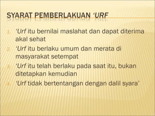 1. ‘Urf itu bernilai maslahat dan dapat diterima
akal sehat
2. ‘Urf itu berlaku umum dan merata di
masyarakat setempat
3. ‘Urf itu telah berlaku pada saat itu, bukan
ditetapkan kemudian
4. ‘Urf tidak bertentangan dengan dalil syara’
 