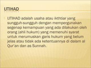  IJTIHAD adalah usaha atau ikthtiar yang
sungguh-sungguh dengan mempergunakan
segenap kemampuan yang ada dilakukan oleh
orang (ahli hukum) yang memenuhi syarat
untuk merumuskan garis hukum yang belum
jelas atau tidak ada ketentuannya di dalam al
Qur’an dan as Sunnah.
 