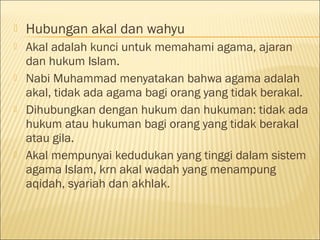  Hubungan akal dan wahyu
 Akal adalah kunci untuk memahami agama, ajaran
dan hukum Islam.
 Nabi Muhammad menyatakan bahwa agama adalah
akal, tidak ada agama bagi orang yang tidak berakal.
 Dihubungkan dengan hukum dan hukuman: tidak ada
hukum atau hukuman bagi orang yang tidak berakal
atau gila.
 Akal mempunyai kedudukan yang tinggi dalam sistem
agama Islam, krn akal wadah yang menampung
aqidah, syariah dan akhlak.
 