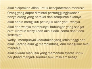  Akal diciptakan Allah untuk kesejahteraan manusia.
 Orang yang dapat dimintai pertanggungjawaban
hanya orang yang berakal dan sempurna akalnya.
 Akal harus mengikuti petunjuk Allah yaitu wahyu.
 Akal dan wahyu mempunyai hubungan yang sangat
erat. Namun wahyu dan akal tidak sama dan tidak
sederajat.
 Wahyu mempunyai kedudukan yang lebih tinggi dari
akal. Karena akal yg membimbing dan mengukur akal
manusia.
 Akal pikiran manusia yang memenuhi syarat untuk
berijtihad menjadi sumber hukum Islam ketiga.
 