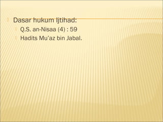  Dasar hukum Ijtihad:
 Q.S. an-Nisaa (4) : 59
 Hadits Mu’az bin Jabal.
 