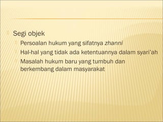  Segi objek
 Persoalan hukum yang sifatnya zhanni
 Hal-hal yang tidak ada ketentuannya dalam syari’ah
 Masalah hukum baru yang tumbuh dan
berkembang dalam masyarakat
 