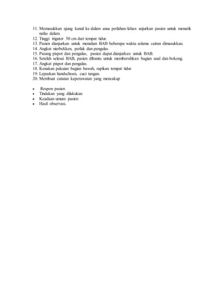 11. Memasukkan ujung kanul ke dalam anus perlahan-lahan anjurkan pasien untuk menarik
nafas dalam.
12. Tinggi irigator 50 cm dari tempat tidur.
13. Pasien dianjurkan untuk menahan BAB beberapa waktu selama cairan dimasukkan.
14. Angkat nierbekken, perlak dan pengalas
15. Pasang pispot dan pengalas, pasien dapat dianjurkan untuk BAB.
16. Setelah selesai BAB, pasien dibantu untuk membersihkan bagian anal dan bokong.
17. Angkat pispot dan pengalas.
18. Kenakan pakaian bagian bawah, rapikan tempat tidur
19. Lepaskan handschoen, cuci tangan.
20. Membuat catatan keperawatan yang mencakup
 Respon pasien
 Tindakan yang dilakukan
 Keadaan umum pasien
 Hasil observasi.
 