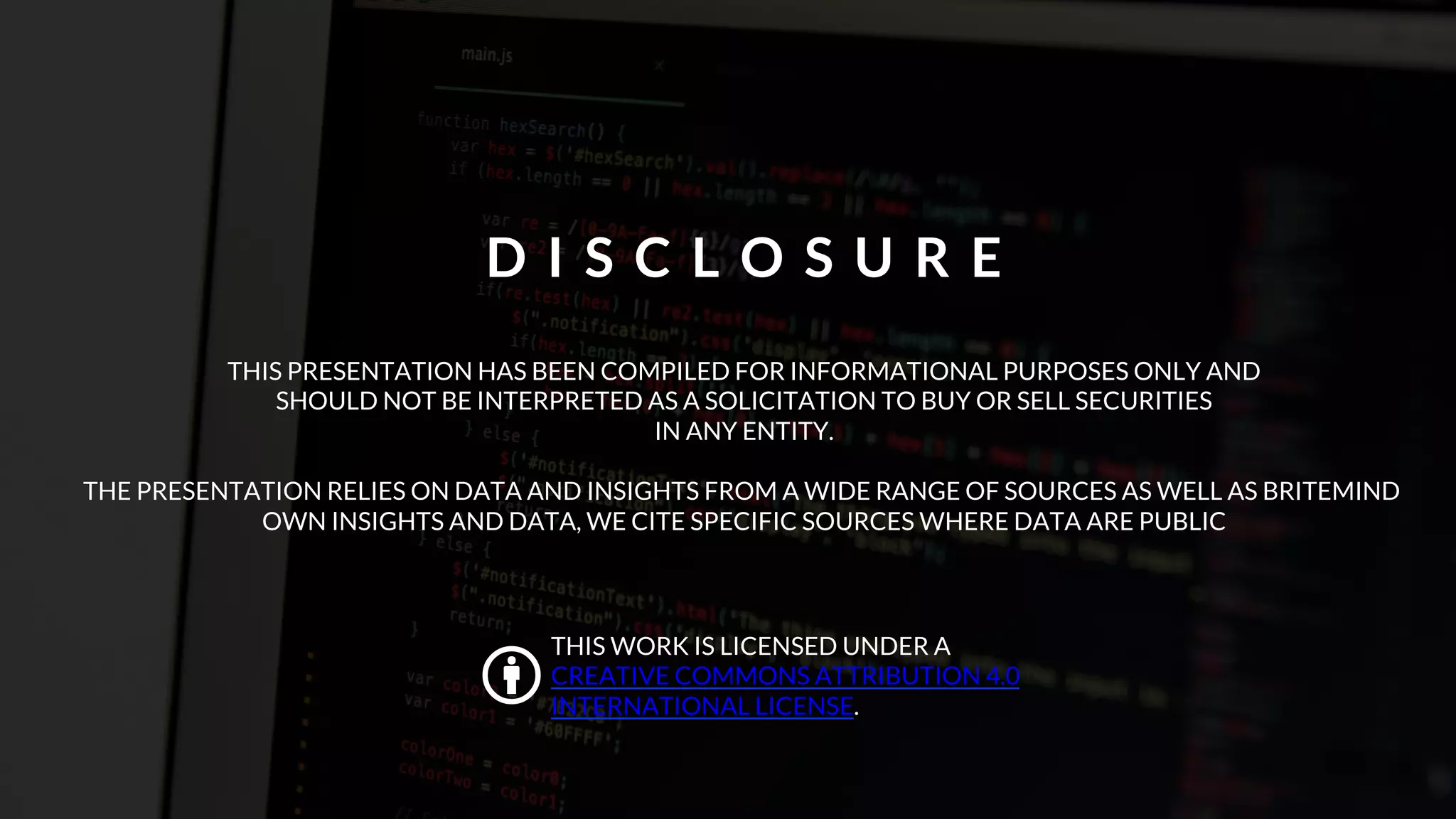 THIS PRESENTATION HAS BEEN COMPILED FOR INFORMATIONAL PURPOSES ONLY AND
SHOULD NOT BE INTERPRETED AS A SOLICITATION TO BUY OR SELL SECURITIES
IN ANY ENTITY.
THE PRESENTATION RELIES ON DATA AND INSIGHTS FROM A WIDE RANGE OF SOURCES AS WELL AS BRITEMIND
OWN INSIGHTS AND DATA, WE CITE SPECIFIC SOURCES WHERE DATA ARE PUBLIC
D I S C L O S U R E
"
THIS WORK IS LICENSED UNDER A
CREATIVE COMMONS ATTRIBUTION 4.0
INTERNATIONAL LICENSE.
 
