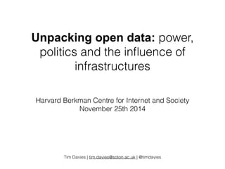 Unpacking open data: power, 
politics and the influence of 
infrastructures 
Harvard Berkman Centre for Internet and Society 
November 25th 2014 
Tim Davies | tim.davies@soton.ac.uk | @timdavies 
 