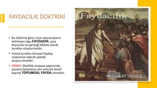 FAYDACILIK DOKTRİNİ
• Bu doktrine göre, insan davranışlarını
belirleyen olgu FAYDADIR, yasa
koyucular bu gerçeği dikkate alarak
kuralları oluşturmalıdır.
• Hukuk kuralları bireysel faydayı
maksimize edecek şekilde
oluşturulmalıdır.
• ÖRNEK: Özellikle anayasa yapımında,
yasama faaliyetine yön verecek temel
kaynak TOPUMSAL FAYDA olmalıdır.
 
