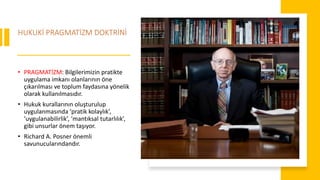 HUKUKİ PRAGMATİZM DOKTRİNİ
• PRAGMATİZM: Bilgilerimizin pratikte
uygulama imkanı olanlarının öne
çıkarılması ve toplum faydasına yönelik
olarak kullanılmasıdır.
• Hukuk kurallarının oluşturulup
uygulanmasında ‘pratik kolaylık’,
‘uygulanabilirlik’, ‘mantıksal tutarlılık’,
gibi unsurlar önem taşıyor.
• Richard A. Posner önemli
savunucularındandır.
 