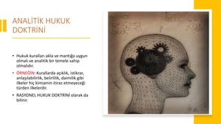 ANALİTİK HUKUK
DOKTRİNİ
• Hukuk kuralları akla ve mantığa uygun
olmalı ve analitik bir temele sahip
olmalıdır.
• ÖRNEĞİN: Kurallarda açıklık, istikrar,
anlaşılabilirlik, belirlilik, daimilik gibi
ilkeler hiç kimsenin itiraz etmeyeceği
türden ilkelerdir.
• RASYONEL HUKUK DOKTRİNİ olarak da
bilinir.
 