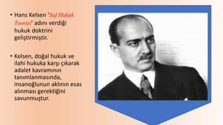 • Hans Kelsen ‘Saf Hukuk
Teorisi’ adını verdiği
hukuk doktrini
geliştirmiştir.
• Kelsen, doğal hukuk ve
ilahi hukuka karşı çıkarak
adalet kavramının
tanımlanmasında,
insanoğlunun aklının esas
alınması gerektiğini
savunmuştur.
 